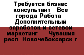 Требуется бизнес-консультант - Все города Работа » Дополнительный заработок и сетевой маркетинг   . Чувашия респ.,Новочебоксарск г.